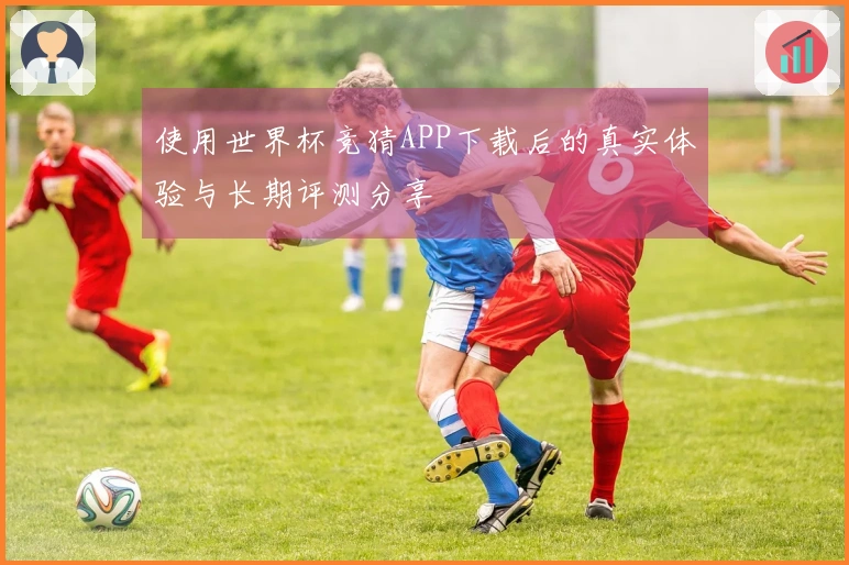 使用世界杯竞猜APP下载后的真实体验与长期评测分享