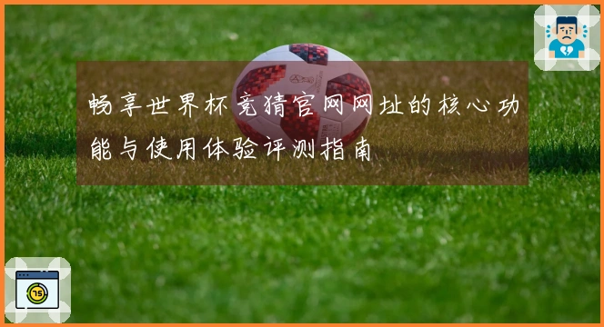 畅享世界杯竞猜官网网址的核心功能与使用体验评测指南