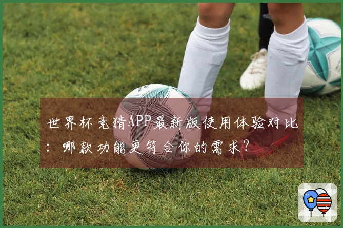 世界杯竞猜APP最新版使用体验对比：哪款功能更符合你的需求？